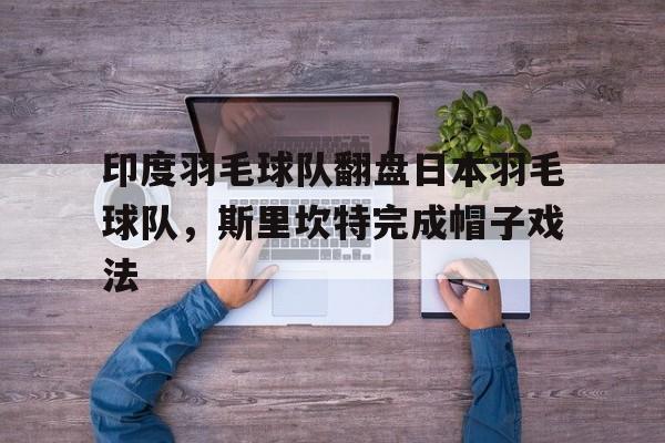 关于印度羽毛球队翻盘日本羽毛球队，斯里坎特完成帽子戏法的信息